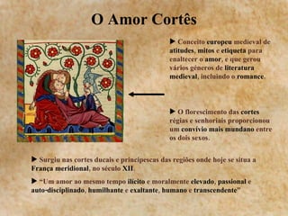 O Amor Cortês Surgiu nas cortes ducais e principescas das regiões onde hoje se situa a  França meridional , no século  XII .  “ Um amor ao mesmo tempo  ilícito  e moralmente  elevado ,  passional  e  auto-disciplinado ,  humilhante  e  exaltante ,  humano  e  transcendente ”   Conceito  europeu  medieval de  atitudes ,  mitos  e  etiqueta  para enaltecer o  amor , e que gerou vários géneros de  literatura medieval , incluindo o  romance .  O florescimento das  cortes  régias e senhoriais proporcionou um  convívio mais mundano  entre os dois sexos. 