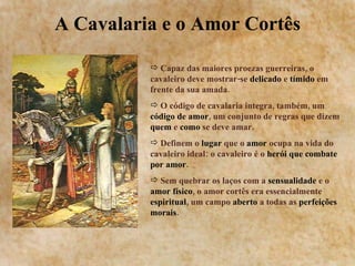A Cavalaria e o Amor Cortês Capaz das maiores proezas guerreiras, o cavaleiro deve mostrar-se  delicado  e  tímido  em frente da sua amada. O código de cavalaria integra, também, um  código de amor , um conjunto de regras que dizem  quem  e  como  se deve amar. Definem o  lugar  que o  amor  ocupa na vida do cavaleiro ideal: o cavaleiro é o  herói que combate por amor . Sem quebrar os laços com a  sensualidade  e o  amor físico , o amor cortês era essencialmente  espiritual , um campo  aberto  a todas as  perfeições   morais . 