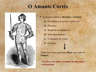 O Amante Cortês O amante cortês é  altruísta  e  virtuoso . É contido nos gestos e palavras; Paciente; Respeita as mulheres; Tem bom humor; É elegante no vestir; É bravo. Tudo isto o eleva perante  Deus  e perante os  homens .   Torna-se, em suma, exemplo de educação e refinamento. 