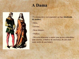 A Dama A dama deve corresponder ao tipo  idealizado de mulher : -  Bela; -  Serena; -  Bem-falante; -  Pudica; -  Deveria alimentar o amor com gestos comedidos (um sorriso, a dádiva de um lenço, de um anel, mais tarde de um beijo). 