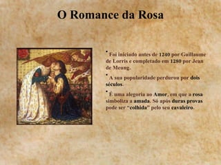 O Romance da Rosa Foi iniciado antes de  1240  por Guillaume de Lorris e completado em  1280  por Jean de Meung. A sua popularidade perdurou por  dois séculos . É uma alegoria ao  Amor , em que a  rosa  simboliza a  amada . Só após  duras provas  pode ser “ colhida ” pelo seu  cavaleiro . 