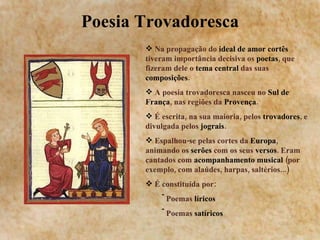Poesia Trovadoresca Na propagação do  ideal de amor   cortês  tiveram importância decisiva os  poetas , que fizeram dele o  tema central  das suas  composições . A poesia trovadoresca nasceu no  Sul de França , nas regiões da  Provença . É escrita, na sua maioria, pelos  trovadores , e divulgada pelos  jograis . Espalhou-se pelas cortes da  Europa , animando os  serões  com os seus  versos . Eram cantados com  acompanhamento musical  (por exemplo, com alaúdes, harpas, saltérios...) É constituída por: Poemas  líricos  Poemas  satíricos 