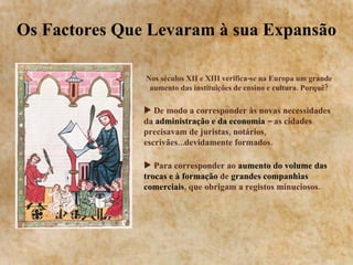 Os Factores Que Levaram à sua Expansão Nos séculos XII e XIII verifica-se na Europa um grande aumento das instituições de ensino e cultura. Porquê? De modo a corresponder às novas necessidades da  administração e da economia  – as cidades precisavam de juristas, notários, escrivães...devidamente formados. Para corresponder ao  aumento do volume das trocas e à formação  de  grandes companhias comerciais , que obrigam a registos minuciosos. 