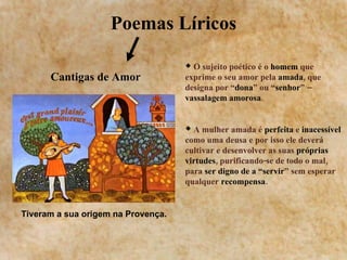Poemas Líricos Cantigas de Amor O sujeito poético é o  homem  que exprime o seu amor pela  amada , que designa por “ dona ” ou “ senhor ” –  vassalagem amorosa . A mulher amada é  perfeita  e  inacessível  como uma deusa e por isso ele deverá cultivar e desenvolver as suas  próprias virtudes , purificando-se de todo o mal, para  ser digno de a “servir ” sem esperar qualquer  recompensa .  Tiveram a sua origem na Provença. 