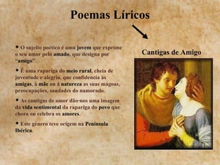 Poemas Líricos Cantigas de Amigo O sujeito poético é uma  jovem  que exprime o seu amor pelo  amado , que designa por “ amigo ”. É uma rapariga do  meio rural , cheia de juventude e alegria, que confidencia às  amigas , à  mãe  ou à  natureza  as suas mágoas, preocupações, saudades do namorado. As cantigas de amor dão-nos uma imagem da  vida sentimental  da rapariga do  povo  que chora ou celebra os  amores . Este género teve origem na  Península Ibérica . 
