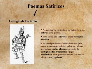 Poemas Satíricos Cantigas de Escárnio Na cantiga de escárnio, o eu-lírico faz uma  sátira  a uma pessoa.  Essa sátira era  indirecta , cheia de  duplos sentidos .  As cantigas de escárnio definem-se, pois, como sendo aquelas feitas pelos trovadores para dizer  mal de alguém , por meio de  ambiguidades ,  trocadilhos  e jogos  semânticos , num processo que os trovadores chamavam &quot; equívoco &quot;.  