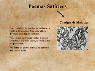 Poemas Satíricos Cantigas de Maldizer Ao contrário da cantiga de escárnio, a cantiga de maldizer traz uma  sátira directa  e sem duplos sentidos. É comum a  agressão verbal  à pessoa satirizada, e muitas vezes, são utilizados até  palavrões .  O  nome  da pessoa satirizada  pode  ou  não  ser  revelado . 