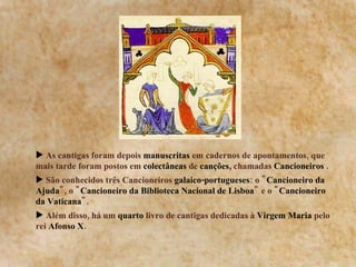 As cantigas foram depois  manuscritas  em cadernos de apontamentos, que mais tarde foram postos em  colectâneas  de  canções,  chamadas  Cancioneiros  . São conhecidos três Cancioneiros  galaico-portugueses : o &quot; Cancioneiro da Ajuda &quot;, o &quot; Cancioneiro da Biblioteca Nacional de Lisboa &quot; e o &quot; Cancioneiro da Vaticana &quot;.  Além disso, há um  quarto  livro de cantigas dedicadas à  Virgem   Maria  pelo rei  Afonso   X .  