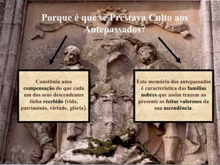 Constituía uma  compensação  do que cada um dos seus descendentes tinha  recebido  (vida, património, virtude, glória). Esta memória dos antepassados é característica das  famílias nobres  que assim trazem ao presente os  feitos valorosos  da sua  ascendência . Porque é que se Prestava Culto aos Antepassados? 
