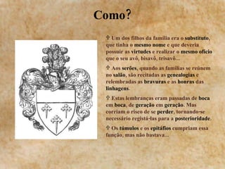 Como? Um dos filhos da família era o  substituto , que tinha o  mesmo nome  e que deveria possuir as  virtudes  e realizar o  mesmo ofício  que o seu avô, bisavô, trisavô... Aos  serões , quando as famílias se reúnem no  salão , são recitadas as  genealogias  e relembradas as  bravuras  e as  honras  das  linhagens . Estas lembranças eram passadas de  boca  em  boca , de  geração  em  geração . Mas corriam o risco de se  perder , tornando-se necessário registá-las para a  posterioridade . Os  túmulos  e os  epitáfios  cumpriam essa função, mas não bastava... 