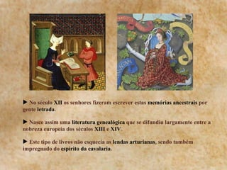 No século  XII  os senhores fizeram escrever estas  memórias ancestrais  por gente  letrada . Nasce assim uma  literatura genealógica  que se difundiu largamente entre a nobreza europeia dos séculos  XIII  e  XIV . Este tipo de livros não esquecia as  lendas arturianas , sendo também impregnado do  espírito da cavalaria . 