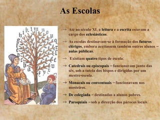 As Escolas Até ao século XI, a  leitura  e a  escrita  estavam a cargo dos  eclesiásticos . As escolas destinavam-se à formação dos  futuros clérigos , embora aceitassem também outros alunos –  aulas públicas . Existiam  quatro  tipos de escola: Catedrais ou episcopais  – funcionavam junto das sés, sob a tutela dos bispos e dirigidas por um mestre-escola. Monacais ou conventuais  – funcionavam nos mosteiros. De colegiada  – destinadas a alunos pobres. Paroquiais  – sob a direcção dos párocos locais. 