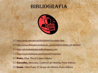 BIBLIOGRAFIA http://pwp.netcabo.pt/0511134301/trovador.htm http://www.filologia.org.br/pub_outras/sliit02/sliit02_93-98.html http://gloriadaidademedia.blogspot.com http://www.hottopos.com/notand7/raul.htm Pinto,  Elisa,  Plural ,   Lisboa   Editora   Carvalho ,  Manuela ,  Cadernos  de  História ,  Porto  Editora Couto , Célia Pinto,  O Tempo da História , Porto Editora 