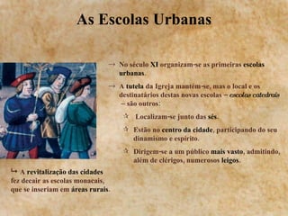 As Escolas Urbanas No século  XI  organizam-se as primeiras  escolas urbanas . A  tutela  da Igreja mantém-se, mas o local e os destinatários destas novas escolas –  escolas catedrais   –  são outros: Localizam-se junto das  sés . Estão no  centro da cidade , participando do seu dinamismo e espírito. Dirigem-se a um público  mais vasto , admitindo, além de clérigos, numerosos  leigos .    A  revitalização das cidades  fez decair as escolas monacais, que se inseriam em  áreas rurais . 