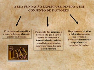 A SUA FUNDAÇÃO EXPLICA-SE DEVIDO A UM CONJUNTO DE FACTORES: Crescimento  demográfico  e maior afluxo de  alunos  às escolas tradicionais O aumento das  heresias  e a necessidade que a Igreja sentiu de aumentar a  formação   intelectual  dos seus clérigos, de modo a estarem preparados para as  combaterem . Os progressos  técnicos  e  culturais  da época, que tornaram necessário  diversificar  e  aprofundar  as matérias de ensino.   