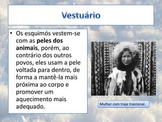 VestuárioOs esquimós vestem-se com as peles dos animais, porém, ao contrário dos outros povos, eles usam a pele voltada para dentro, de forma a mantê-la mais próxima ao corpo e promover um aquecimento mais adequado.Mulher com traje traicional.