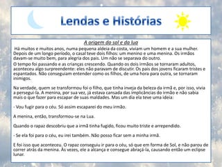 Lendas e HistóriasA origem do sol e da lua Há muitos e muitos anos, numa pequena aldeia da costa, viviam um homem e a sua mulher. Depois de um longo período, o casal teve dois filhos: um menino e uma menina. Os irmãos davam-se muito bem, para alegria dos pais. Um não se separava do outro.O tempo foi passando e as crianças crescendo. Quando os dois irmãos se tornaram adultos, aconteceu algo surpreendente: eles não paravam de discutir. Os pais dos jovens ficaram tristes e espantados. Não conseguiam entender como os filhos, de uma hora para outra, se tornaram inimigos.Na verdade, quem se transformou foi o filho, que tinha inveja da beleza da irmã e, por isso, vivia a persegui-la. A menina, por sua vez, já estava cansada das implicâncias do irmão e não sabia mais o que fazer para escapar de suas maldades. Mas um dia ela teve uma ideia:- Vou fugir para o céu. Só assim escaparei do meu irmão.A menina, então, transformou-se na Lua.Quando o rapaz descobriu que a irmã tinha fugido, ficou muito triste e arrependido.- Se ela foi para o céu, eu irei também. Não posso ficar sem a minha irmã.E foi isso que aconteceu. O rapaz conseguiu ir para o céu, só que em forma de Sol, e não parou de correr atrás da menina. Às vezes, ele a alcança e consegue abraçá-la, causando então um eclipse lunar.