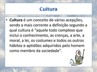 CulturaCultura é um conceito de várias acepções, sendo a mais corrente a definição segundo a qual cultura é “aquele todo complexo que inclui o conhecimento, as crenças, a arte, a moral, a lei, os costumes e todos os outros hábitos e aptidões adquiridos pelo homem como membro da sociedade”.