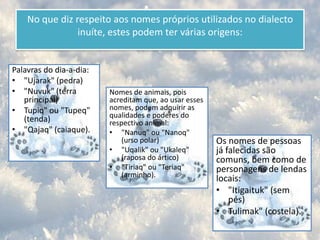 O aleúte, falado nas ilhas Aleutas e nas ilhas Pribilof.A língua esquimó mais conhecida, o inuíte, consiste num conjunto de dialectos que se relacionam. Contudo, nem todos são inteligíveis entre si.Estes dialectos são difíceis de diferenciar, pois há um continuum de variações. Vizinhos têm mais facilidade em compreender o dialecto de povoações vizinhas e, à medida que se afastam, a dificuldade de compreensão aumenta. Mulher inuíte.
