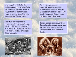Costumes/curiosidadesOs esquimós não pertencem a nenhuma nação.Os esquimós casam cedo – aos 14 ou 15 anos é comum já se encontrarem casados.Oriundos do nordeste da Ásia através do Estreito de Bering, os esquimós chegaram ao Alasca, no Ártico, uma das regiões mais frias do planeta, há 15 000 anos.Têm uma sociedade patriarcal e poligâmica – um homem tem mais mulheres à medida que possuiu mais riquezas.O incesto é socialmente aceite em algumas regiões, assim como os filhos ilegítimos - Não há conceitos de fidelidade conjugal.São conhecidos por serem um povo solidário, acolhedor e pacífico.O esquimó que quiser mostrar-se grato a um amigo ou estrangeiro, oferece a esposa para ter relações sexuais com ele.São um povo nómada.