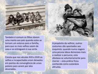 As principais actividades das mulheres em contexto doméstico são costurar e cozinhar. Por sua vez, os homens dedicam-se a preparar os seus utensílios para caçar e pescar focas e baleiasPara se cumprimentar, os esquimós tocam-se uns nos outros com a pontinha do nariz. Eles recorrem ao nariz, pois é uma das únicas partes do corpo que não fica coberta de roupas.A estatura dos esquimós é pequena, os homens medem, em média, 1,60 m e as mulheres 10 cm menos. Os corpos são fortes e os membros curtos. Têm traços físicos mongóis.Consta que as doenças venéreas foram introduzidas por um grupo de caçadores russos, que se “aproveitaram” dos costumes locais.