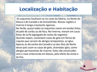 Localização e Habitação Os esquimós localizam-se no Leste da Sibéria, no Norte do Alasca e do Canadá e da Gronelândia. Nessas regiões o Inverno é longo e bastante rigoroso. No Verão, quase todos os esquimós vivem em tendas feitas de pele de caribu ou de foca. No Inverno, moram em casas feitas de turfa (agregado de restos de vegetais) Quando viajam, constroem casas de gelo em forma de cúpulas que servem de abrigos temporários, os iglus. Apenas os do centro do Canadá e os das ilhas do Norte desse país usam as casas de gelo, chamadas iglos, como abrigos permanentes de inverno. Estes são construídos com a neve endurecida em blocos, pelo efeito do vento e do frio.