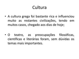 CulturaA cultura grega foi bastante rica e influenciou muito as restantes civilizações, tendo em muitos casos, chegado aos dias de hoje;O teatro, as preocupações filosóficas, científicas e literárias foram, sem dúvidas os temas mais importantes. 