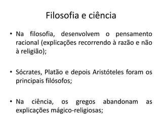 Filosofia e ciênciaNa filosofia, desenvolvem o pensamento racional (explicações recorrendo à razão e não à religião);Sócrates, Platão e depois Aristóteles foram os principais filósofos;Na ciência, os gregos abandonam as explicações mágico-religiosas; 