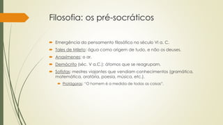 Filosofia: os pré-socráticos
 Emergência do pensamento filosófico no século VI a. C.
 Tales de Mileto: água como origem de tudo, e não os deuses.
 Anaxímenes: o ar.
 Demócrito (séc. V a.C.): átomos que se reagrupam.
 Sofistas: mestres viajantes que vendiam conhecimentos (gramática,
matemática, oratória, poesia, música, etc.).
 Protágoras: “O homem é a medida de todas as coisas”.
 