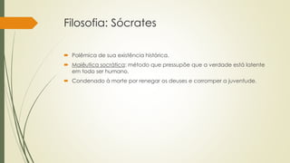 Filosofia: Sócrates
 Polêmica de sua existência histórica.
 Maiêutica socrática: método que pressupõe que a verdade está latente
em todo ser humano.
 Condenado à morte por renegar os deuses e corromper a juventude.
 