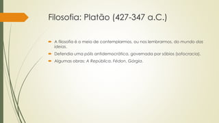 Filosofia: Platão (427-347 a.C.)
 A filosofia é o meio de contemplarmos, ou nos lembrarmos, do mundo das
ideias.
 Defendia uma pólis antidemocrática, governada por sábios (sofocracia).
 Algumas obras: A República, Fédon, Górgia.
 
