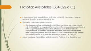 Filosofia: Aristóteles (384-322 a.C.)
 Interessou-se pelo mundo físico (ciências naturais), bem como: lógica,
política, filosofia, estética, retórica, etc.
 Defendia a democracia escravista:
 “Na linguagem atual, o cidadão é o indivíduo nascido de pai e mãe cidadã
(...). A natureza fez os corpos dos homens livres diferentes dos escravos, dando a
estes o vigor necessário para as obras difíceis da sociedade e fazendo,
contrariamente, os primeiros incapazes de dobrar o seu reto corpo para se
dedicarem aos trabalhos pesados, destinando-os somente às funções da vida
civil, repartida entre as ocupações da guerra e da paz.“ (A Política).
 Algumas obras: Física, Ética a Nicômaco, A Política, Arte Retórica, etc.
 