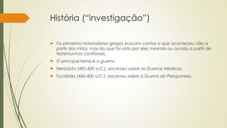 História (“investigação”)
 Os primeiros historiadores gregos buscam contar o que aconteceu não a
partir dos mitos, mas do que foi visto por eles mesmos ou ouvido a partir de
testemunhos confiáveis.
 O principal tema é a guerra.
 Heródoto (485-420 a.C.): escreveu sobre as Guerras Médicas.
 Tucídides (460-400 a.C.): escreveu sobre a Guerra do Peloponeso.
 