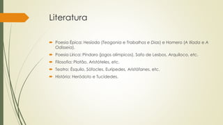 Literatura
 Poesia Épica: Hesíodo (Teogonia e Trabalhos e Dias) e Homero (A Ilíada e A
Odisseia).
 Poesia Lírica: Píndaro (jogos olímpicos), Safo de Lesbos, Arquíloco, etc.
 Filosofia: Platão, Aristóteles, etc.
 Teatro: Ésquilo, Sófocles, Eurípedes, Aristófanes, etc.
 História: Heródoto e Tucídedes.
 