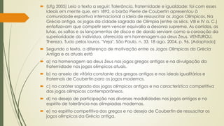  (Ufg 2005) Leia o texto a seguir: Tolerância, fraternidade e igualdade: foi com esses
ideais em mente que, em 1892, o barão Pierre de Coubertin apresentou à
comunidade esportiva internacional a ideia de ressuscitar os Jogos Olímpicos. Na
Grécia antiga, os jogos da cidade sagrada de Olímpia (entre os sécs. VIII e IV a. C.)
enfatizavam que competir sem vencer equivalia a desonra suprema. As corridas, as
lutas, os saltos e os lançamentos de disco e de dardo serviam como a coroação da
superioridade do indivíduo, oferecida em homenagem ao deus Zeus. VENTUROLI,
Thereza. Tudo pelos louros. "Veja", São Paulo, n. 33, 18 ago. 2004, p. 96. [Adaptado]
 Segundo o texto, a diferença de motivação entre os Jogos Olímpicos da Grécia
Antiga e os atuais está
 a) na homenagem ao deus Zeus nos jogos gregos antigos e na divulgação da
fraternidade nos jogos olímpicos atuais.
 b) no anseio de vitória constante dos gregos antigos e nos ideais igualitários e
fraternais de Coubertin para os jogos modernos.
 c) no caráter sagrado dos jogos olímpicos antigos e na característica competitiva
dos jogos olímpicos contemporâneos.
 d) no desejo de participação nas diversas modalidades nos jogos antigos e no
espírito de tolerância nas olimpíadas modernas.
 e) no espírito competitivo dos gregos e no desejo de Coubertin de ressuscitar os
jogos olímpicos da Grécia antiga.
 