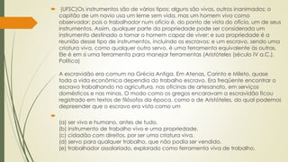  (UFSC)Os instrumentos são de vários tipos; alguns são vivos, outros inanimados; o
capitão de um navio usa um leme sem vida, mas um homem vivo como
observador; pois o trabalhador num ofício é, do ponto de vista do ofício, um de seus
instrumentos. Assim, qualquer parte da propriedade pode ser considerada um
instrumento destinado a tornar o homem capaz de viver; e sua propriedade é a
reunião desse tipo de instrumentos, incluindo os escravos; e um escravo, sendo uma
criatura viva, como qualquer outro servo, é uma ferramenta equivalente às outras.
Ele é em si uma ferramenta para manejar ferramentas (Aristóteles (século IV a.C.).
Política)
A escravidão era comum na Grécia Antiga. Em Atenas, Corinto e Mileto, quase
toda a vida econômica dependia do trabalho escravo. Era freqüente encontrar o
escravo trabalhando na agricultura, nas oficinas de artesanato, em serviços
domésticos e nas minas. O modo como os gregos encaravam a escravidão ficou
registrado em textos de filósofos da época, como o de Aristóteles, do qual podemos
depreender que o escravo era visto como um

(a) ser vivo e humano, antes de tudo.
(b) instrumento de trabalho vivo e uma propriedade.
(c) cidadão com direitos, por ser uma criatura viva.
(d) servo para qualquer trabalho, que não podia ser vendido.
(e) trabalhador assalariado, explorado como ferramenta viva de trabalho.
 