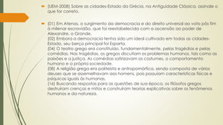  (UEM-2008) Sobre as cidades-Estado da Grécia, na Antiguidade Clássica, assinale o
que for correto.
 (01) Em Atenas, o surgimento da democracia e do direito universal ao voto pôs fim
à milenar escravidão, que foi reestabelecida com a ascensão ao poder de
Alexandre, o Grande.
(02) Embora a democracia tenha sido um ideal cultivado em todas as cidades-
Estado, seu berço principal foi Esparta.
(04) O teatro grego era constituído, fundamentalmente, pelas tragédias e pelas
comédias. Nas tragédias, os gregos discutiam os problemas humanos, tais como as
paixões e a justiça. As comédias satirizavam os costumes, o comportamento
humano e a própria sociedade.
(08) A religião grega era politeísta e antropomórfica, sendo composta de vários
deuses que se assemelhavam aos homens, pois possuíam características físicas e
psíquicas iguais às humanas.
(16) Buscando respostas para as questões de sua época, os filósofos gregos
destruíram crenças e mitos e construíram teorias explicativas sobre os fenômenos
humanos e da natureza.
 
