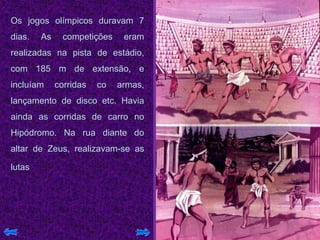 Os jogos olímpicos duravam 7
dias. As competições eram
realizadas na pista de estádio,
com 185 m de extensão, e
incluíam corridas co armas,
lançamento de disco etc. Havia
ainda as corridas de carro no
Hipódromo. Na rua diante do
altar de Zeus, realizavam-se as
lutas
 