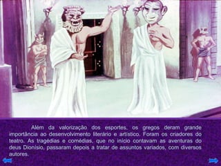 Além da valorização dos esportes, os gregos deram grande
importância ao desenvolvimento literário e artístico. Foram os criadores do
teatro. As tragédias e comédias, que no início contavam as aventuras do
deus Dionísio, passaram depois a tratar de assuntos variados, com diversos
autores.
 