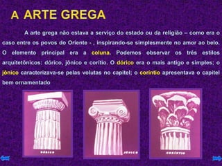 A arte grega não estava a serviço do estado ou da religião – como era o
caso entre os povos do Oriente - , inspirando-se simplesmente no amor ao belo.
O elemento principal era a coluna. Podemos observar os três estilos
arquitetônicos: dórico, jônico e corítio. O dórico era o mais antigo e simples; o
jônico caracterizava-se pelas volutas no capitel; o coríntio apresentava o capitel
bem ornamentado
 