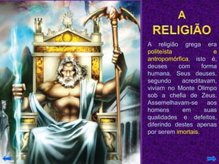 A religião grega era
politeísta e
antropomórfica, isto é,
deuses com forma
humana. Seus deuses,
segundo acreditavam,
viviam no Monte Olimpo
sob a chefia de Zeus.
Assemelhavam-se aos
homens em suas
qualidades e defeitos,
diferindo destes apenas
por serem imortais.
 