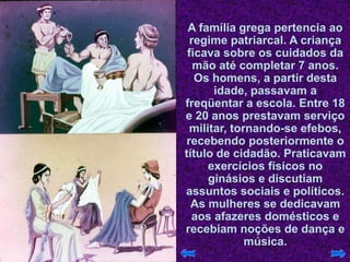 A família grega pertencia ao
regime patriarcal. A criança
ficava sobre os cuidados da
mão até completar 7 anos.
Os homens, a partir desta
idade, passavam a
freqüentar a escola. Entre 18
e 20 anos prestavam serviço
militar, tornando-se efebos,
recebendo posteriormente o
título de cidadão. Praticavam
exercícios físicos no
ginásios e discutiam
assuntos sociais e políticos.
As mulheres se dedicavam
aos afazeres domésticos e
recebiam noções de dança e
música.
 