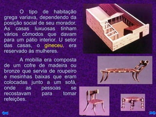 O tipo de habitação
grega variava, dependendo da
posição social de seu morador.
As casas luxuosas tinham
vários cômodos que davam
para um pátio interior. U setor
das casas, o gineceu, era
reservado às mulheres.
A mobília era composta
de um cofre de madeira ou
bronze que servia de roupeiro
e mesinhas baixas que eram
colocadas junto a um sofá,
onde as pessoas se
recostavam para tomar
refeições.
 