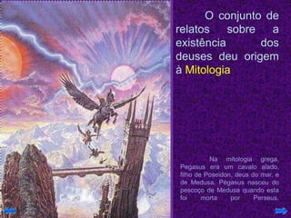 O conjunto de
relatos sobre a
existência dos
deuses deu origem
à Mitologia
Na mitologia grega,
Pegasus era um cavalo alado,
filho de Poseidon, deus do mar, e
de Medusa. Pégasus nasceu do
pescoço de Medusa quando esta
foi morta por Perseus.
 