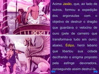Acima Jasão, que, ao lado de
outros, formou a expedição
dos argonautas com o
objetivo de destruir o dragão
que guardava o velocino de
ouro (pele de carneiro que
transformava tudo em ouro);
abaixo, Édipo, herói tebano
que libertou sua cidade
decifrando o enigma proposto
pela esfinge devoradora,
conseguindo assim destruí-la.
 