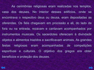 As cerimônias religiosas eram realizadas nos templos,
casa dos deuses. No interior desses edifícios, onde se
encontrava o respectivo deus ou deusa, eram depositadas as
oferendas. Os fiéis chegavam em procissão e ali, do lado de
fora ou na entrada, rezavam e cantavam acompanhados por
instrumentos musicais. Os sacerdotes ofereciam à divindade
objetos e alimentos trazidos e sacrificavam animais. As grandes
festas religiosas eram acompanhadas de competições
esportivas e culturais. O objetivo dos gregos era obter
benefícios e proteção dos deuses.
 
