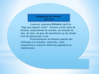 Designação de Kimono-
                   説明着物
          A palavra japonesa kimono significa
“algo que alguém veste”. Existem vários tipos de
Kimono, dependendo da ocasião, da estação do
ano, do sexo, do grau de parentesco ou do estado
civil da pessoa que o usa.
          Presentemente os kimonos apenas são
utilizados em ocasiões especiais, como
casamentos e matsuris (festivais populares ou
tradicionais).
 