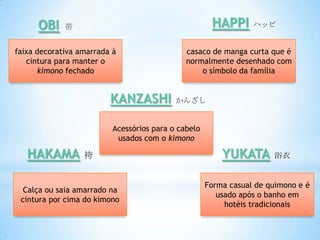 OBI    帯                                        HAPPI      ハッピ


faixa decorativa amarrada à                   casaco de manga curta que é
   cintura para manter o                      normalmente desenhado com
      kimono fechado                              o símbolo da família


                         KANZASHI          かんざし


                          Acessórios para o cabelo
                           usados com o kimono

   HAKAMA         袴                                      YUKATA       浴衣


                                                     Forma casual de quimono e é
  Calça ou saia amarrado na
                                                        usado após o banho em
 cintura por cima do kimono
                                                          hotéis tradicionais
 