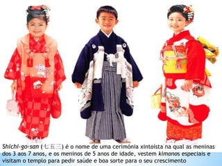 Shichi-go-san (七五三) é o nome de uma cerimónia xintoísta na qual as meninas
dos 3 aos 7 anos, e os meninos de 5 anos de idade, vestem kimonos especiais e
visitam o templo para pedir saúde e boa sorte para o seu crescimento
 