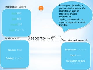 Para o povo japonês, a
Tradicionais 伝統的
                   prática do desporto é tão
                   importante, que se
     Budô武道        instituiu o Dia do
                   desporto no
     Judo柔道        Japão, comemorado na
                   segunda segunda-feira de
    Karaté空手       Outubro

   Sumoジュース


Ocidentais 西
                     Desportos de inverno 冬



  Basebol 野球            Snowboard スノーボード

                             Esqui スキー
Futebol サッカー
                         Patinagem no gelo
                             アイススケート
 